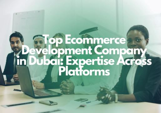 How to Choose the Right Ecommerce Development Company in Dubai: A Friendly Guide